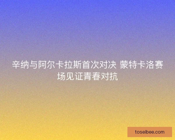 辛纳与阿尔卡拉斯首次对决 蒙特卡洛赛场见证青春对抗