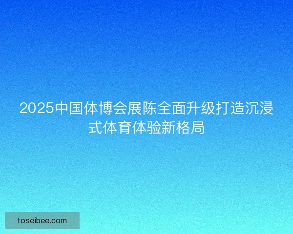 2025中国体博会展陈全面升级打造沉浸式体育体验新格局
