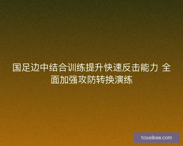 国足边中结合训练提升快速反击能力 全面加强攻防转换演练