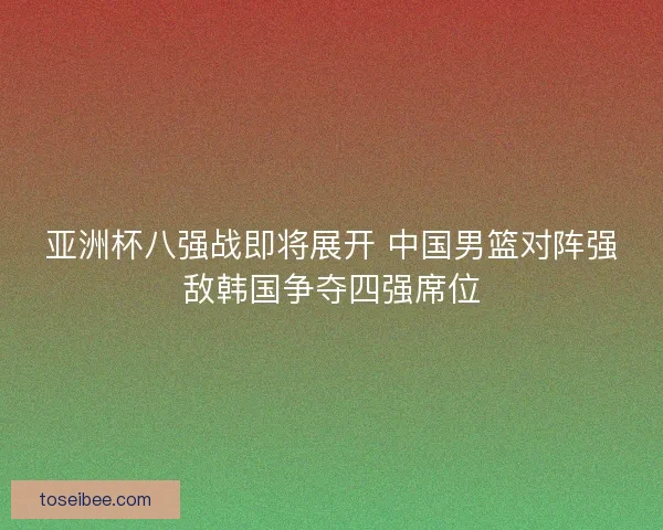 亚洲杯八强战即将展开 中国男篮对阵强敌韩国争夺四强席位