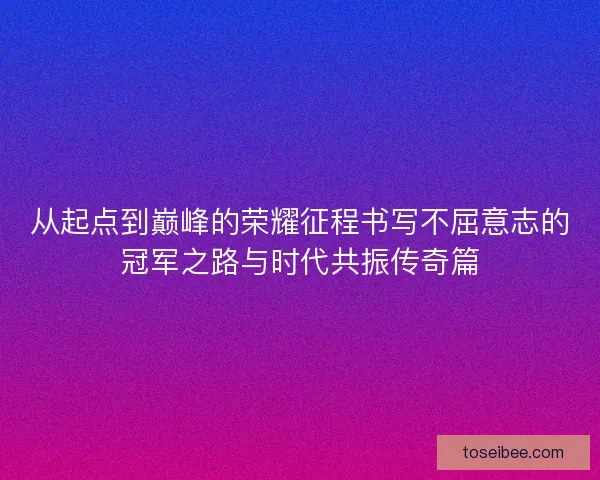 从起点到巅峰的荣耀征程书写不屈意志的冠军之路与时代共振传奇篇
