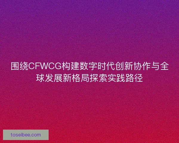 围绕CFWCG构建数字时代创新协作与全球发展新格局探索实践路径