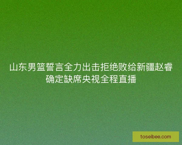 山东男篮誓言全力出击拒绝败给新疆赵睿确定缺席央视全程直播