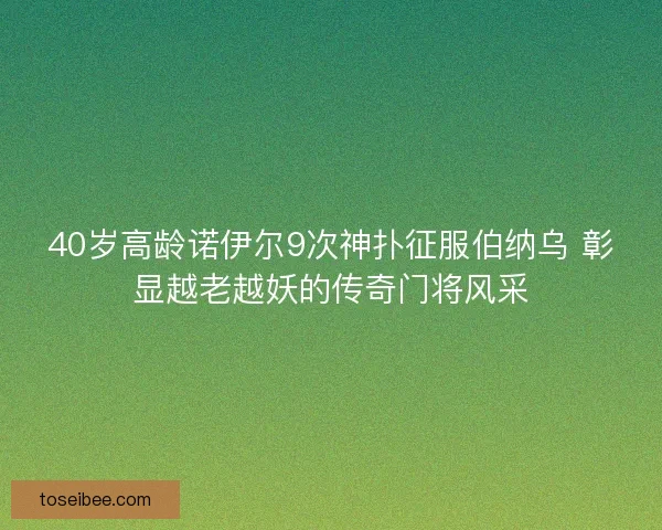 40岁高龄诺伊尔9次神扑征服伯纳乌 彰显越老越妖的传奇门将风采